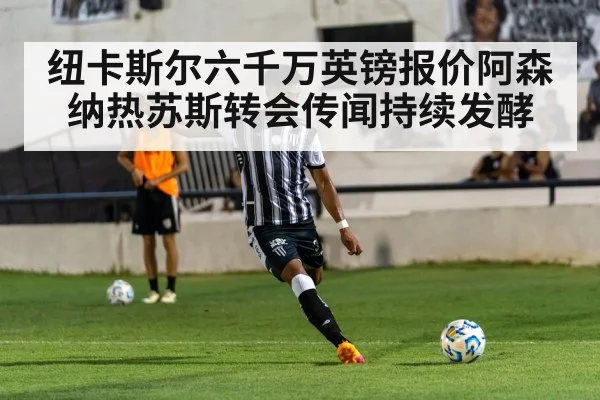 纽卡斯尔六千万英镑报价阿森纳热苏斯转会传闻持续发酵